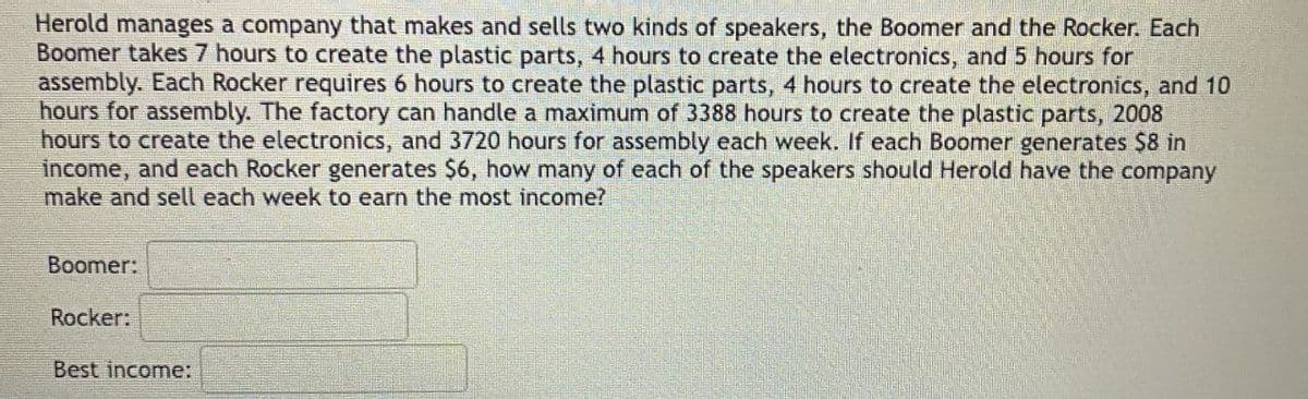 Herold manages a company that makes and sells two kinds of speakers, the Boomer and the Rocker. Each
Boomer takes 7 hours to create the plastic parts, 4 hours to create the electronics, and 5 hours for
assembly. Each Rocker requires 6 hours to create the plastic parts, 4 hours to create the electronics, and 10
hours for assembly. The factory can handle a maximum of 3388 hours to create the plastic parts, 2008
hours to create the electronics, and 3720 hours for assembly each week. If each Boomer generates $8 in
income, and each Rocker generates $6, how many of each of the speakers should Herold have the company
make and sell each week to earn the most income?
Boomer:
Rocker:
Best income: