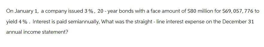 On January 1, a company issued 3%, 20-year bonds with a face amount of $80 million for $69,057,776 to
yield 4%. Interest is paid semiannually, What was the straight-line interest expense on the December 31
annual income statement?