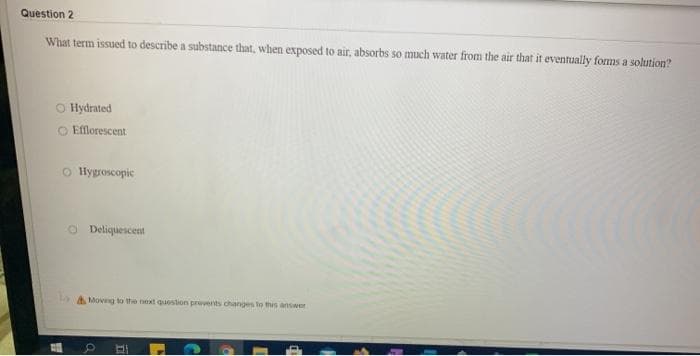 Question 2
What term issued to describe a substance that, when exposed to air, absorbs so much water from the air that it eventually forms a solution?
O Hydrated
O Efflorescent
O Hygroscopic
O Deliquescent
A Movg to the next question prevents changes to this answeer
