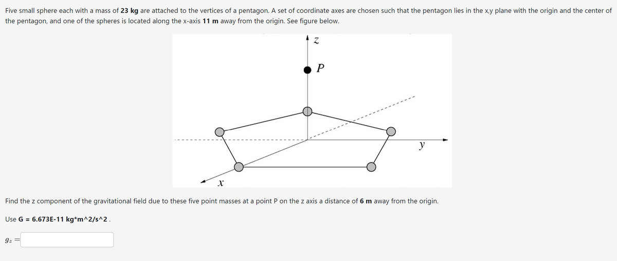 Five small sphere each with a mass of 23 kg are attached to the vertices of a pentagon. A set of coordinate axes are chosen such that the pentagon lies in the x,y plane with the origin and the center of
the pentagon, and one of the spheres is located along the x-axis 11 m away from the origin. See figure below.
X
9z
Z
P
y
Find the z component of the gravitational field due to these five point masses at a point P on the z axis a distance of 6 m away from the origin.
Use G = 6.673E-11 kg*m^2/s^2.