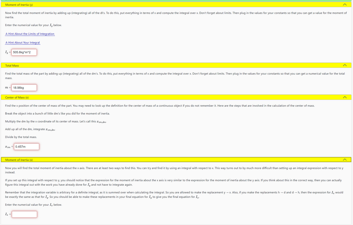 Moment of Inertia (y)
Now find the total moment of inertia by adding up (integrating) all of the dl's. To do this, put everything in terms of x and compute the integral over x. Don't forget about limits. Then plug in the values for your constants so that you can get a value for the moment of
inertia.
Enter the numerical value for your Iy below.
A Hint About the Limits of Integration
A Hint About Your Integral
Iy = 505.6kg*m^2
Total Mass
Find the total mass of the part by adding up (integrating) all of the dm's. To do this, put everything in terms of x and compute the integral over x. Don't forget about limits. Then plug in the values for your constants so that you can get a numerical value for the total
mass.
m = 18.96kg
Center of Mass (x)
Find the x position of the center of mass of the part. You may need to look up the definition for the center of mass of a continuous object if you do not remember it. Here are the steps that are involved in the calculation of the center of mass.
Break the object into a bunch of little dm's like you did for the moment of inertia.
Multiply the dm by the x coordinate of its center of mass. Let's call this cm,dm.
Add up all of the dm, integrate x cm,dm.
Divide by the total mass.
x cm
Moment of Inertia (x)
0.457m
Now you will find the total moment of inertia about the x axis. There are at least two ways to find this. You can try and find it by using an integral with respect to x. This way turns out to by much more difficult than setting up an integral expression with respect to y
instead.
If you set up this integral with respect to y, you should notice that the expression for the moment of inertia about the x axis is very similar to the expression for the moment of inertia about the y axis. If you think about this in the correct way, then you can actually
figure this integral out with the work you have already done for Iy and not have to integrate again.
Remember that the integration variable is arbitrary for a definite integral, as it is summed over when calculating the integral. So you are allowed to make the replacement y →x. Also, if you make the replacements h →d and d→ h, then the expression for I would
be exactly the same as that for Iy. So you should be able to make these replacements in your final equation for Iy to give you the final equation for I.
Enter the numerical value for your I below.
Iz
=