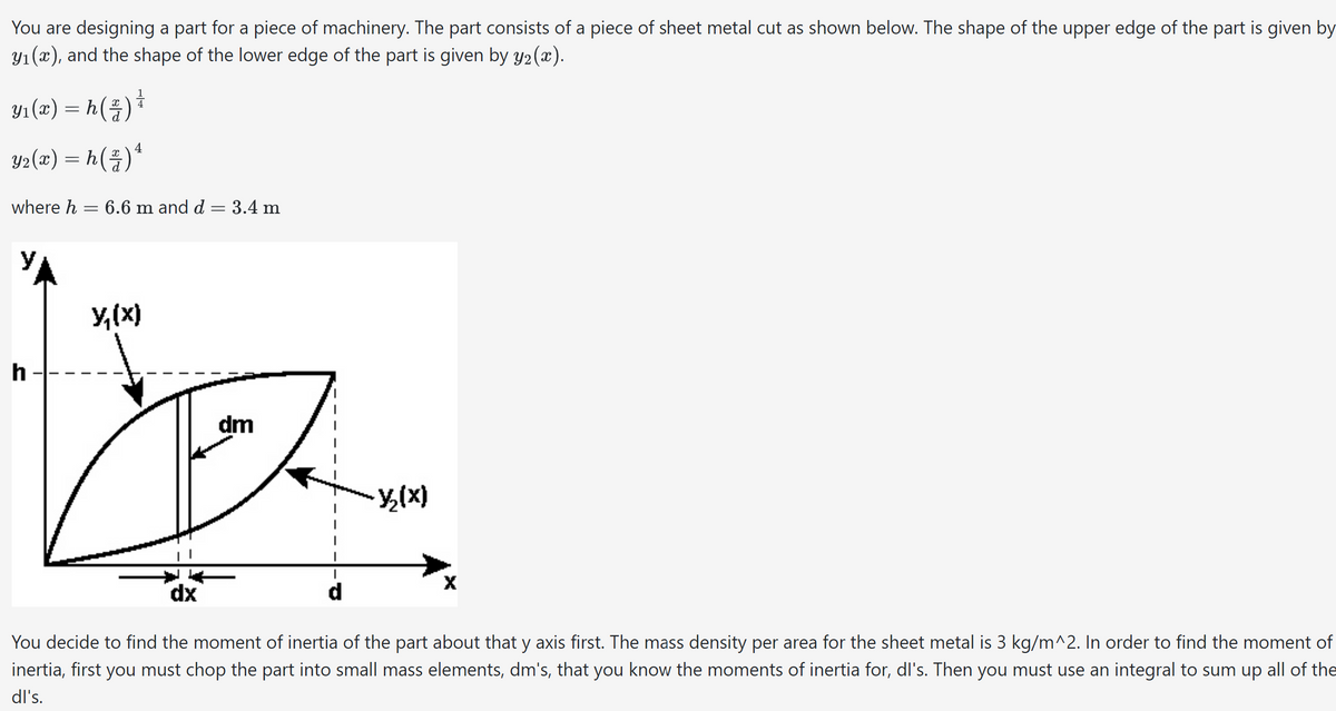 You are designing a part for a piece of machinery. The part consists of a piece of sheet metal cut as shown below. The shape of the upper edge of the part is given by
y₁(x), and the shape of the lower edge of the part is given by y₂(x).
Y₁(x) = h ( z ) ¹
4
Y2(x) = h ( ² ) ¹
where h = 6.6 m and d
h
= 3.4 m
-
y₁(x)
La
dm
dx
d
-Y₂(x)
X
You decide to find the moment of inertia of the part about that y axis first. The mass density per area for the sheet metal is 3 kg/m^2. In order to find the moment of
inertia, first you must chop the part into small mass elements, dm's, that you know the moments of inertia for, dl's. Then you must use an integral to sum up all of the
dl's.