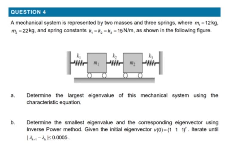 QUESTION 4
A mechanical system is represented by two masses and three springs, where m, =12kg,
m, = 22 kg, and spring constants k, = k, = k, = 15 N/m, as shown in the following figure.
m2
Determine the largest eigenvalue of this mechanical system using the
characteristic equation.
а.
Determine the smallest eigenvalue and the corresponding eigenvector using
Inverse Power method. Given the initial eigenvector v(0) = (1 1 1. Iterate until
b.
14-K0.0005.
a.
