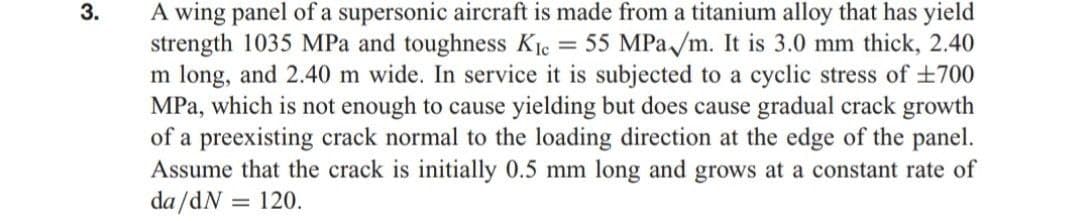 A wing panel of a supersonic aircraft is made from a titanium alloy that has yield
strength 1035 MPa and toughness Kie = 55 MPa /m. It is 3.0 mm thick, 2.40
m long, and 2.40 m wide. In service it is subjected to a cyclic stress of +700
MPa, which is not enough to cause yielding but does cause gradual crack growth
of a preexisting crack normal to the loading direction at the edge of the panel.
Assume that the crack is initially 0.5 mm long and grows at a constant rate of
da /dN = 120.
3.
