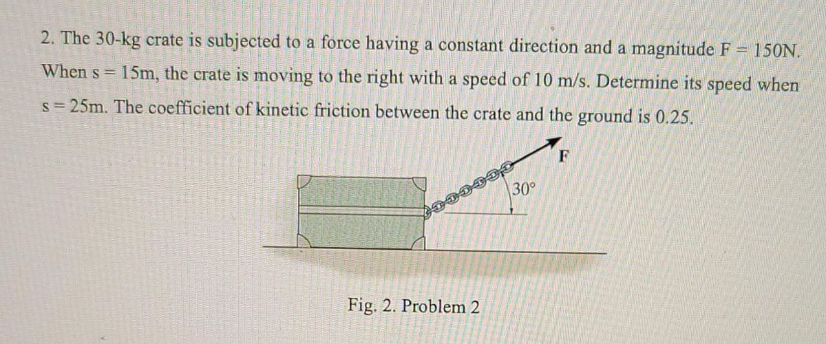 2. The 30-kg crate is subjected to a force having a constant direetion and a magnitude F = 150N.
When s =
15m, the crate is moving to the right with a speed of 10 m/s. Determine its speed when
s= 25m. The coefficient of kinetic friction between the crate and the ground is 0.25.
F
30°
Fig. 2. Problem 2
