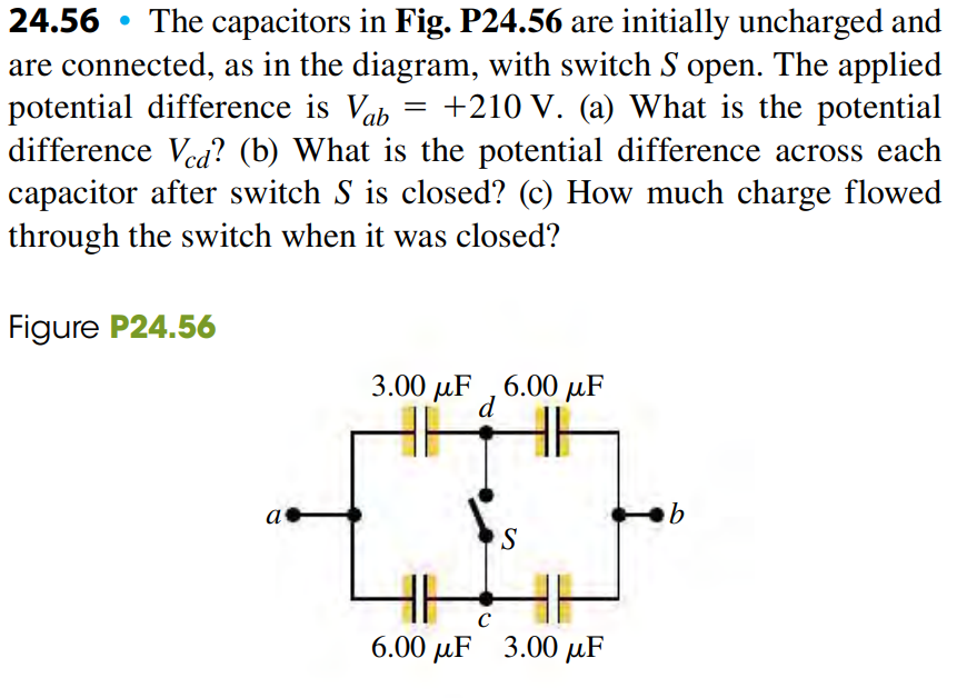 24.56 • The capacitors in Fig. P24.56 are initially uncharged and
are connected, as in the diagram, with switch S open. The applied
potential difference is Vab
difference Ved? (b) What is the potential difference across each
capacitor after switch S is closed? (c) How much charge flowed
through the switch when it was closed?
+210 V. (a) What is the potential
Figure P24.56
3.00 µF ,6.00 µF
d
a
S
C
6.00 µF 3.00 µF
