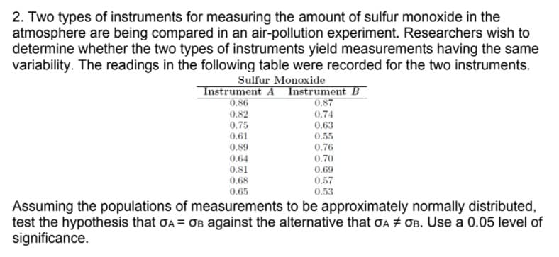 2. Two types of instruments for measuring the amount of sulfur monoxide in the
atmosphere are being compared in an air-pollution experiment. Researchers wish to
determine whether the two types of instruments yield measurements having the same
variability. The readings in the following table were recorded for the two instruments.
Sulfur Monoxide
Instrument A Instrument B
0.86
0.87
0.74
0.82
0.75
0.61
0.63
0.55
0.89
0.76
0,64
0.70
0.81
0.69
0.68
0.57
0.65
0.53
Assuming the populations of measurements to be approximately normally distributed,
test the hypothesis that ơA = OB against the alternative that ƠA + OB. Use a 0.05 level of
significance.
