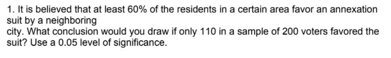 1. It is believed that at least 60% of the residents in a certain area favor an annexation
suit by a neighboring
city. What conclusion would you draw if only 110 in a sample of 200 voters favored the
suit? Use a 0.05 level of significance.
