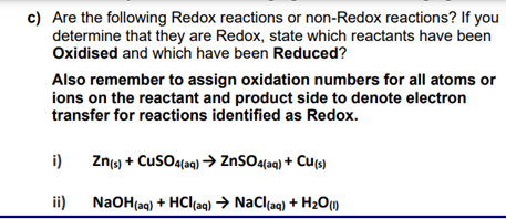 c) Are the following Redox reactions or non-Redox reactions? If you
determine that they are Redox, state which reactants have been
Oxidised and which have been Reduced?
Also remember to assign oxidation numbers for all atoms or
ions on the reactant and product side to denote electron
transfer for reactions identified as Redox.
i) Zn(s) + CuSO4(aq) → ZnSO4(aq) + Cu(s)
ii)
NaOH(aq) + HCl(aq) → NaCl(aq) + H₂O (1)