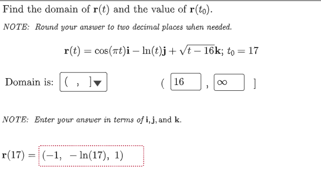 Find the domain of r(t) and the value of r(to).
NOTE: Round your answer to two decimal places when needed.
r(t) = cos(rt)i – In(t)j+ vt – 16k; to = 17
%3D
Domain is: (
(16
]
NOTE: Enter your answer in terms of i, j, and k.
r(17) =| (-1, – In(17), 1)
