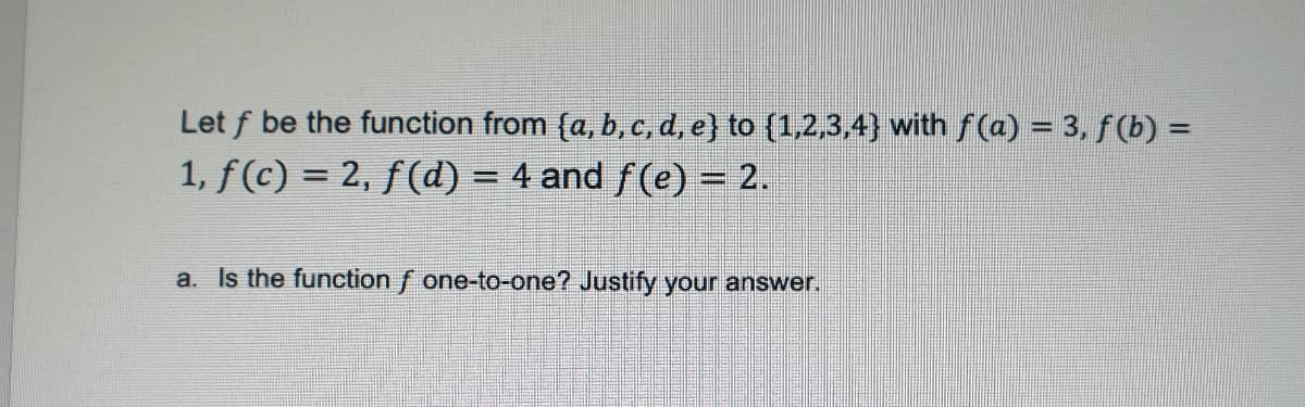 Let f be the function from {a, b, c, d, e} to {1,2,3,4} with ƒ(a) = 3, ƒ (b) =
1, ƒ(c) = 2, ƒ(d) = 4 and ƒ(e) = 2.
a. Is the function f one-to-one? Justify your answer.