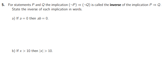 5. For statements P and Q the implication (P) ⇒ (-Q) is called the inverse of the implication P⇒ Q.
State the inverse of each implication in words.
a) If a=0 then ab = 0.
b) If x > 10 then |x|> 10.