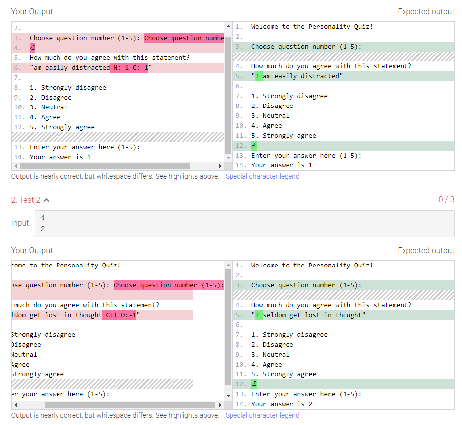 Your Output
2.
3. Choose question number (1-5): Choose question numbe
4.
5. How much do you agree with this statement?
6.
"am easily distracted N:-1 C:-1"
7.
8.
1. Strongly disagree
9.
2. Disagree
10. 3. Neutral
11. 4. Agree
12. 5. Strongly agree
13. Enter your answer here (1-5):
14. Your answer is 1
2: Test 2
Input
4
2
Your Output
come to the Personality Quiz!
ose question number (1-5): Choose question number (1-5):
much do you agree with this statement?
Idom get lost in thought C:1 0:-1"
strongly disagree
Disagree
Neutral
Agree
Strongly agree
Output is nearly correct, but whitespace differs. See highlights above. Special character legend
er your answer here (1-5):
1. Welcome to the Personality Quiz!
2.
3.
4
Choose question number (1-5):
4.
5.
6.
7.
8.
9.
10. 4. Agree
11. 5. Strongly agree
12.
How much do you agree with this statement?
"I am easily distracted"
1. Strongly disagree
2. Disagree
3. Neutral
13. Enter your answer here (1-5):
14. Your answer is 1
1. Welcome to the Personality Quiz!
2.
3.
Choose question number (1-5):
4.
5.
6.
7.
1. Strongly disagree
8.
2. Disagree
9. 3. Neutral
How much do you agree with this statement?
"I seldom get lost in thought"
10. 4. Agree
11. 5. Strongly agree
12.
Expected output
13. Enter your answer here (1-5):
14. Your answer is 2
Output is nearly correct, but whitespace differs. See highlights above. Special character legend
0/3
Expected output