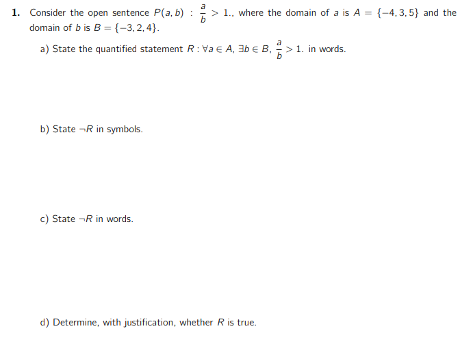 a
1. Consider the open sentence P(a, b) : > 1., where the domain of a is A = {-4,3,5} and the
b
domain of b is B = {-3,2,4}.
a
a) State the quantified statement R: Va € A, 3b € B, > 1. in words.
b
b) State -R in symbols.
c) State - R in words.
d) Determine, with justification, whether R is true.