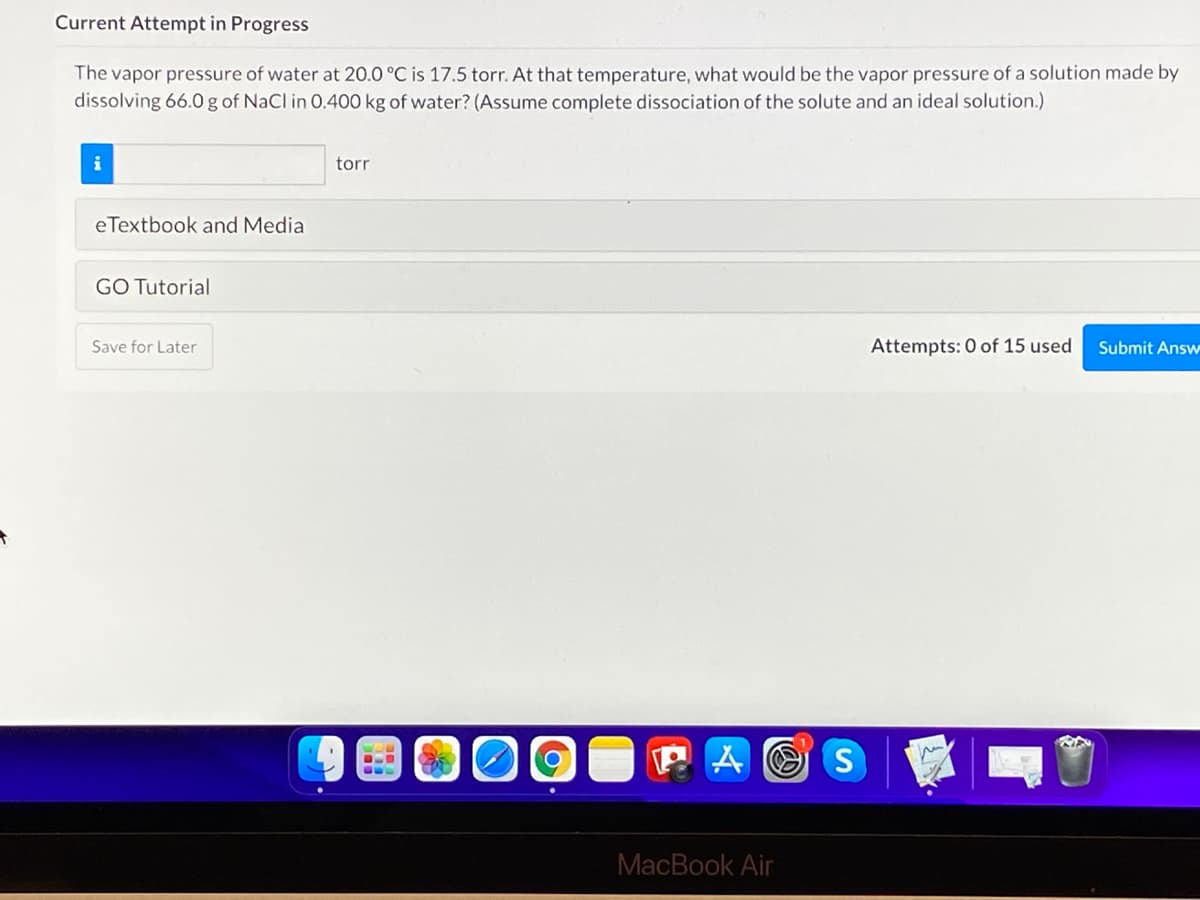 Current Attempt in Progress
The vapor pressure of water at 20.0 °C is 17.5 torr. At that temperature, what would be the vapor pressure of a solution made by
dissolving 66.0 g of NaCl in 0.400 kg of water? (Assume complete dissociation of the solute and an ideal solution.)
i
torr
eTextbook and Media
GO Tutorial
Save for Later
Attempts: 0 of 15 used
Submit Answ
P A O S
MacBook Air
