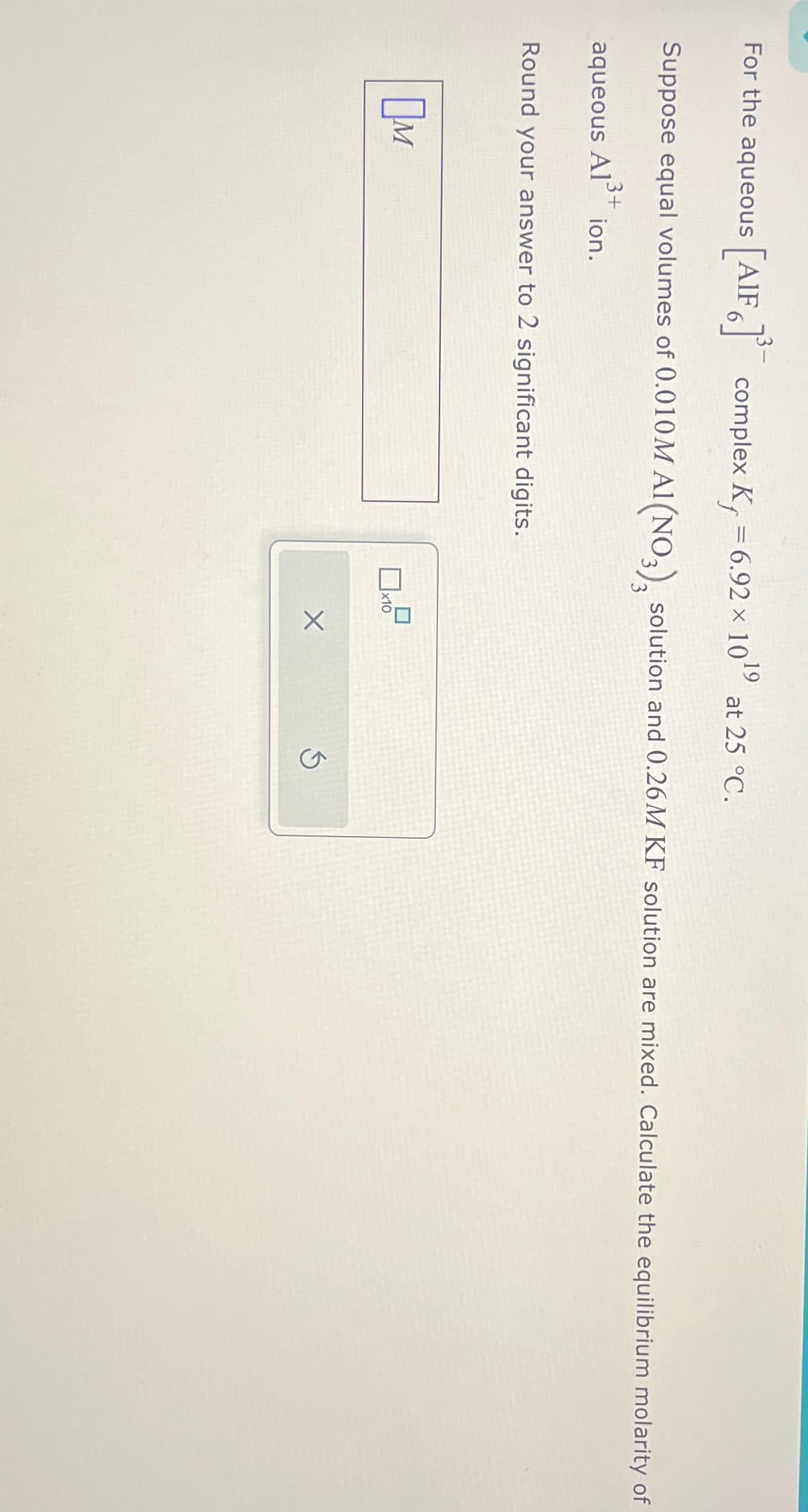 For the aqueous [AIF 6]³¯ complex K, = 6.92 × 10
19
at 25 °C.
Suppose equal volumes of 0.010M Al(NO3), solution and 0.26M KF solution are mixed. Calculate the equilibrium molarity of
aqueous Al
A13+
ion.
Round your answer to 2 significant digits.
Ом
x10