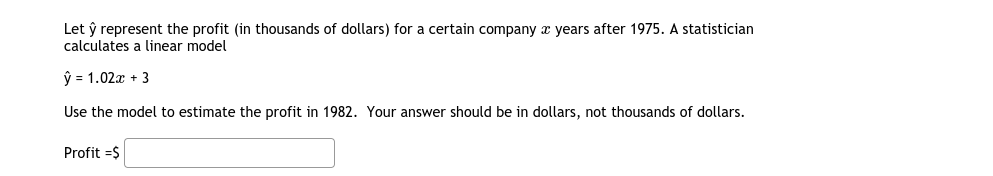 Let ŷ represent the profit (in thousands of dollars) for a certain company x years after 1975. A statistician
calculates a linear model
ŷ = 1.02x + 3
Use the model to estimate the profit in 1982. Your answer should be in dollars, not thousands of dollars.
Profit =$
