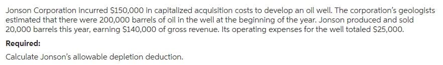 Jonson Corporation incurred $150,000 in capitalized acquisition costs to develop an oil well. The corporation's geologists
estimated that there were 200,000 barrels of oil in the well at the beginning of the year. Jonson produced and sold
20,000 barrels this year, earning $140,000 of gross revenue. Its operating expenses for the well totaled $25,000.
Required:
Calculate Jonson's allowable depletion deduction.