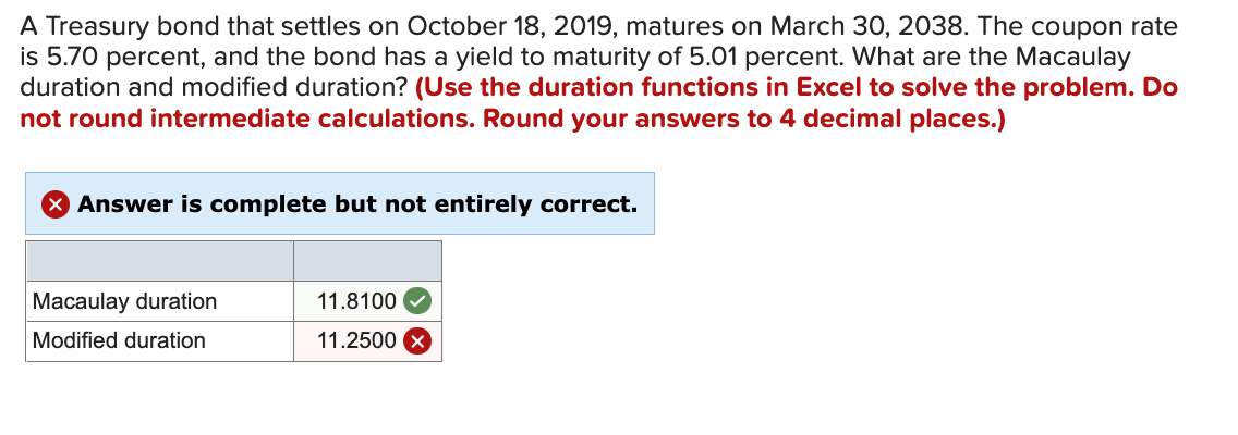 A Treasury bond that settles on October 18, 2019, matures on March 30, 2038. The coupon rate
is 5.70 percent, and the bond has a yield to maturity of 5.01 percent. What are the Macaulay
duration and modified duration? (Use the duration functions in Excel to solve the problem. Do
not round intermediate calculations. Round your answers to 4 decimal places.)
Answer is complete but not entirely correct.
Macaulay duration
11.8100
Modified duration
11.2500
