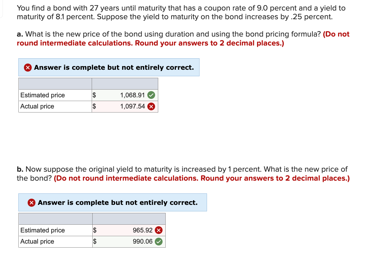 You find a bond with 27 years until maturity that has a coupon rate of 9.0 percent and a yield to
maturity of 8.1 percent. Suppose the yield to maturity on the bond increases by .25 percent.
a. What is the new price of the bond using duration and using the bond pricing formula? (Do not
round intermediate calculations. Round your answers to 2 decimal places.)
X Answer is complete but not entirely correct.
Estimated price
$
1,068.91
Actual price
2$
1,097.54 X
b. Now suppose the original yield to maturity is increased by 1 percent. What is the new price of
the bond? (Do not round intermediate calculations. Round your answers to 2 decimal places.)
X Answer is complete but not entirely correct.
Estimated price
2$
965.92 X
Actual price
$
990.06
