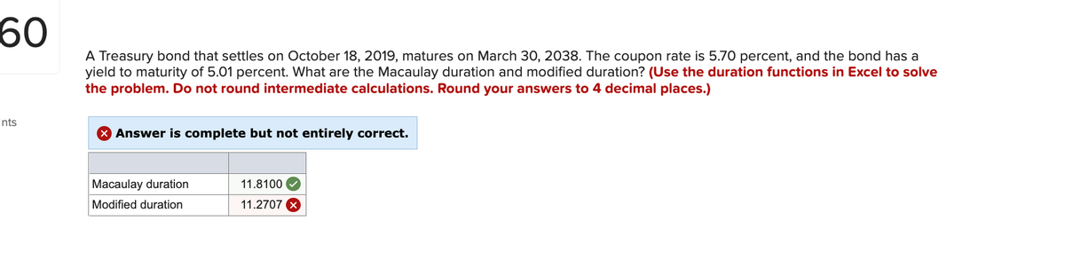 60
A Treasury bond that settles on October 18, 2019, matures on March 30, 2038. The coupon rate is 5.70 percent, and the bond has a
yield to maturity of 5.01 percent. What are the Macaulay duration and modified duration? (Use the duration functions in Excel to solve
the problem. Do not round intermediate calculations. Round your answers to 4 decimal places.)
ints
Answer is complete but not entirely correct.
Macaulay duration
11.8100
Modified duration
11.2707 X
