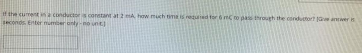 If the current in a conductor is constant at 2 mA, how much time is required for 6 mC to pass through the conductor? [Give answer is
seconds. Enter number only - no unit.]