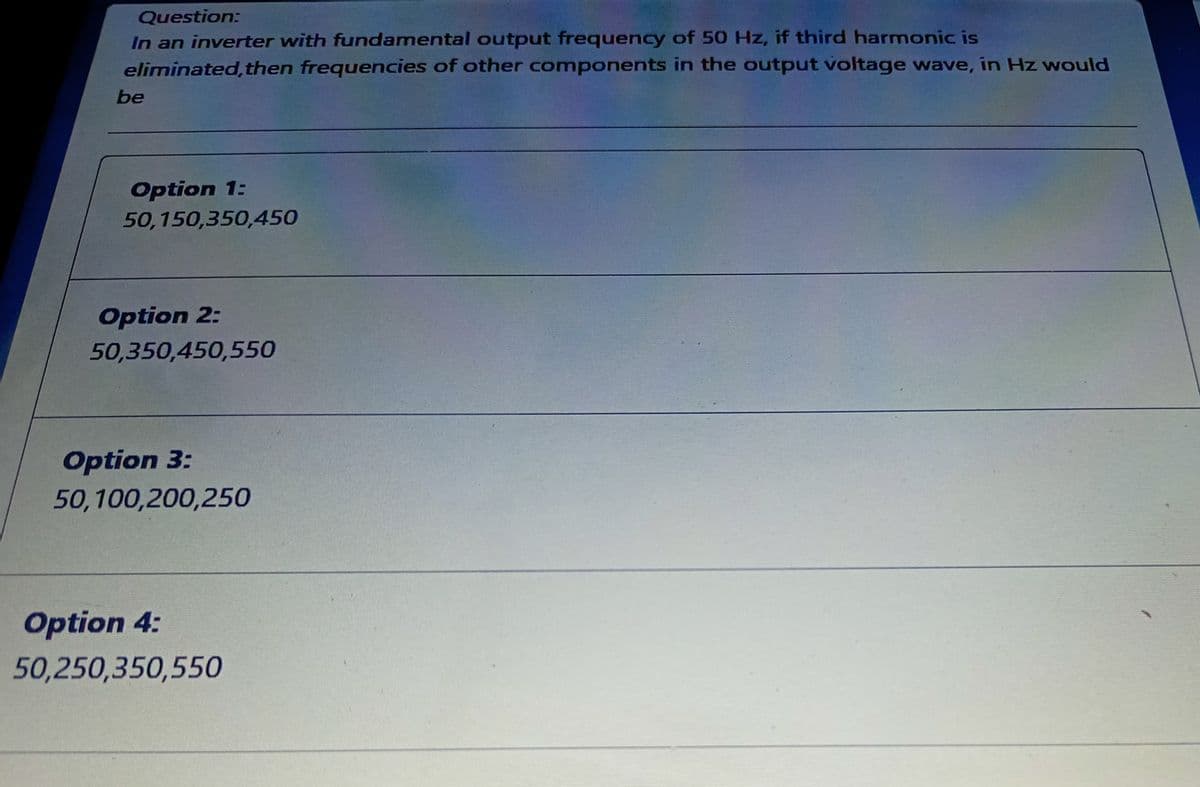 Question:
In an inverter with fundamental output frequency of 50 Hz, if third harmonic is
eliminated, then frequencies of other components in the output voltage wave, in Hz would
be
Option 1:
50,150,350,450
Option 2:
50,350,450,550
Option 3:
50,100,200,250
Option 4:
50,250,350,550
