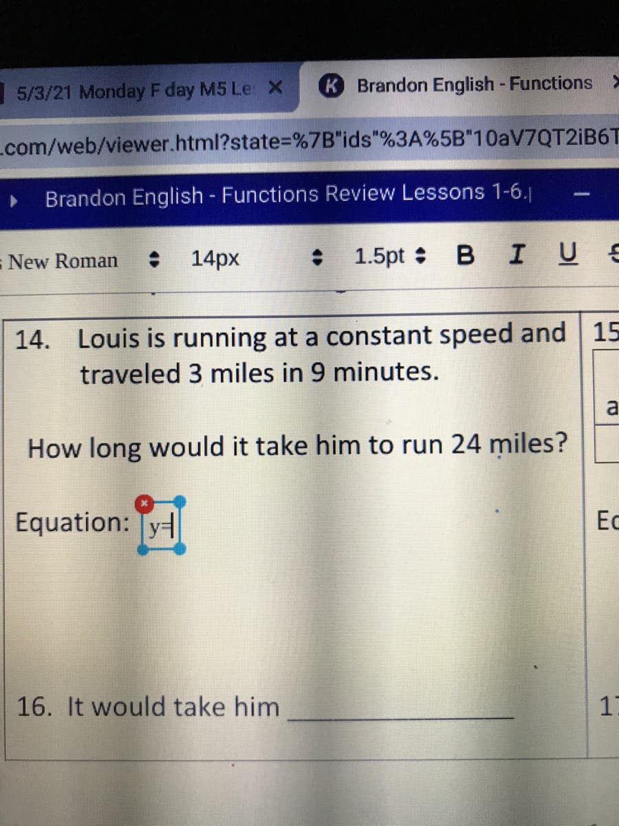 5/3/21 Monday F day M5 Le X
K Brandon English - Functions >
Lcom/web/viewer.html?state3=%7B"ids"%3A%5B"10AV7QT2IB6T
Brandon English - Functions Review Lessons 1-6.j
- New Roman
: 14px
: 1.5pt B IUE
14. Louis is running at a constant speed and 15
traveled 3 miles in 9 minutes.
a
How long would it take him to run 24 miles?
Equation: Ty
Ес
16. It would take him
17
