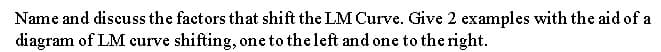 Name and discuss the factors that shift the LM Curve. Give 2 examples with the aid of a
diagram of LM curve shifting, one to the left and one to the right.