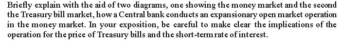 Briefly explain with the aid of two diagrams, one showing the money market and the second
the Treasury bill market, how a Central bank conducts an expansionary open market operation
in the money market. In your exposition, be careful to make clear the implications of the
operation for the price of Treasury bills and the short-term rate of interest.