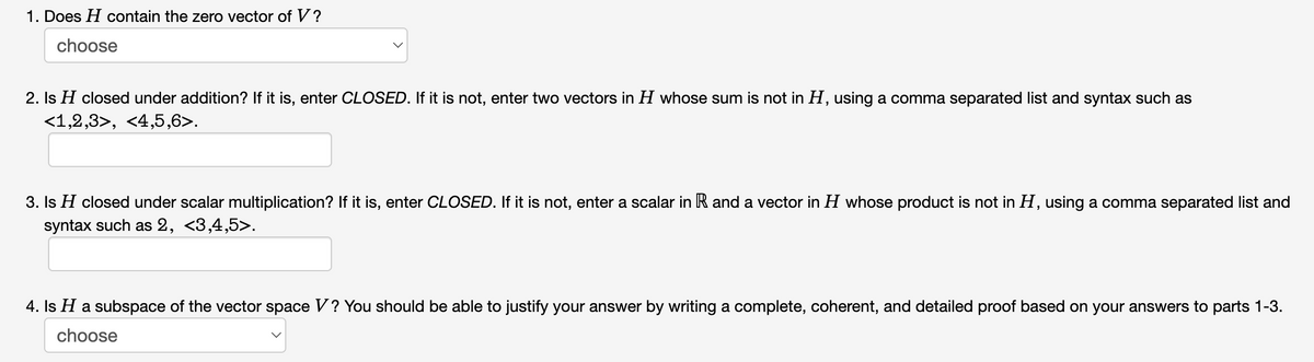 1. Does H contain the zero vector of V?
choose
2. Is H closed under addition? If it is, enter CLOSED. If it is not, enter two vectors in H whose sum is not in H, using a comma separated list and syntax such as
<1,2,3>, <4,5,6>.
3. Is H closed under scalar multiplication? If it is, enter CLOSED. If it is not, enter a scalar in R and a vector in H whose product is not in H, using a comma separated list and
syntax such as 2, <3,4,5>.
4. Is H a subspace of the vector space V? You should be able to justify your answer by writing a complete, coherent, and detailed proof based on your answers to parts 1-3.
choose