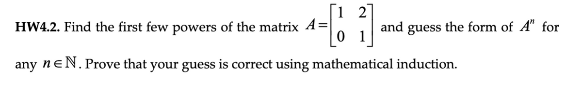 1 2
01
any neN. Prove that your guess is correct using mathematical induction.
HW4.2. Find the first few powers of the matrix A=
and guess the form of A" for