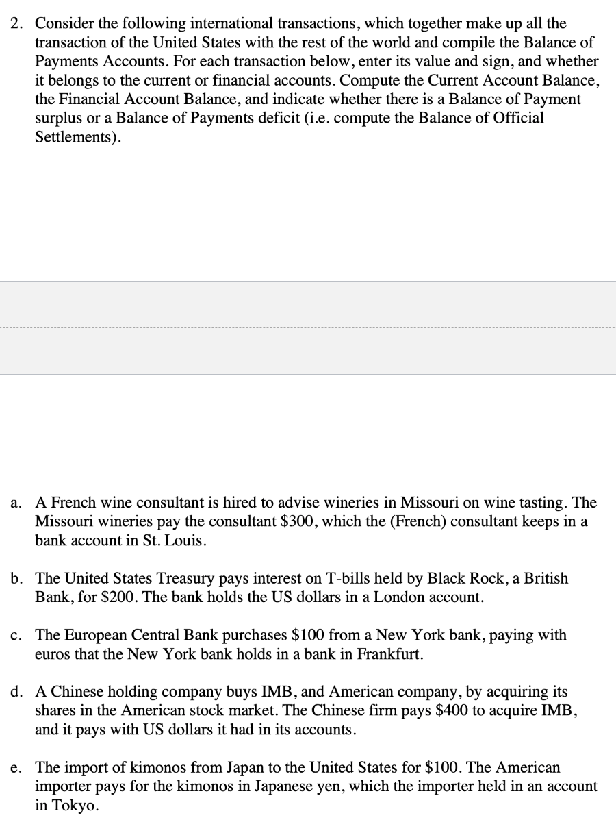 2. Consider the following international transactions, which together make up all the
transaction of the United States with the rest of the world and compile the Balance of
Payments Accounts. For each transaction below, enter its value and sign, and whether
it belongs to the current or financial accounts. Compute the Current Account Balance,
the Financial Account Balance, and indicate whether there is a Balance of Payment
surplus or a Balance of Payments deficit (i.e. compute the Balance of Official
Settlements).
a. A French wine consultant is hired to advise wineries in Missouri on wine tasting. The
Missouri wineries pay the consultant $300, which the (French) consultant keeps in a
bank account in St. Louis.
b. The United States Treasury pays interest on T-bills held by Black Rock, a British
Bank, for $200. The bank holds the US dollars in a London account.
c. The European Central Bank purchases $100 from a New York bank, paying with
euros that the New York bank holds in a bank in Frankfurt.
d. A Chinese holding company buys IMB, and American company, by acquiring its
shares in the American stock market. The Chinese firm pays $400 to acquire IMB,
and it pays with US dollars it had in its accounts.
e. The import of kimonos from Japan to the United States for $100. The American
importer pays for the kimonos in Japanese yen, which the importer held in an account
in Tokyo.