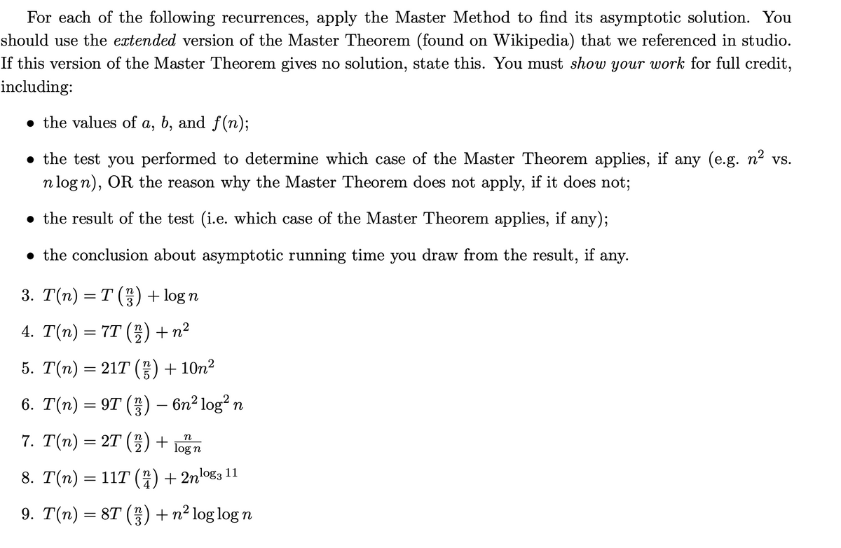 For each of the following recurrences, apply the Master Method to find its asymptotic solution. You
should use the extended version of the Master Theorem (found on Wikipedia) that we referenced in studio.
If this version of the Master Theorem gives no solution, state this. You must show your work for full credit,
including:
● the values of a, b, and f(n);
• the test you performed to determine which case of the Master Theorem applies, if any (e.g. n² vs.
n logn), OR the reason why the Master Theorem does not apply, if it does not;
• the result of the test (i.e. which case of the Master Theorem applies, if any);
• the conclusion about asymptotic running time you draw from the result, if any.
3. T(n) = T (²²) + log n
4. T(n) = 7T (2) + n²
5. T(n) = 21T (²/7) + 10n²
6. T(n) = 9T (3) – 6n² log² n
7. T(n) = 2T (2) +
n
log n
8. T(n) = 11T (2) + 2n¹⁹⁹3 11
9. T(n) = 8T (33) + n² log log n