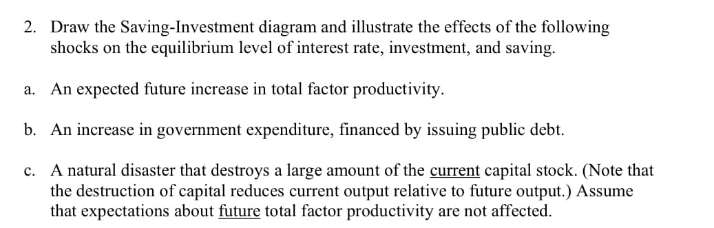 2. Draw the Saving-Investment diagram and illustrate the effects of the following
shocks on the equilibrium level of interest rate, investment, and saving.
a. An expected future increase in total factor productivity.
b. An increase in government expenditure, financed by issuing public debt.
c. A natural disaster that destroys a large amount of the current capital stock. (Note that
the destruction of capital reduces current output relative to future output.) Assume
that expectations about future total factor productivity are not affected.