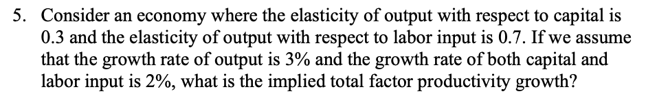 5. Consider an economy where the elasticity of output with respect to capital is
0.3 and the elasticity of output with respect to labor input is 0.7. If we assume
that the growth rate of output is 3% and the growth rate of both capital and
labor input is 2%, what is the implied total factor productivity growth?