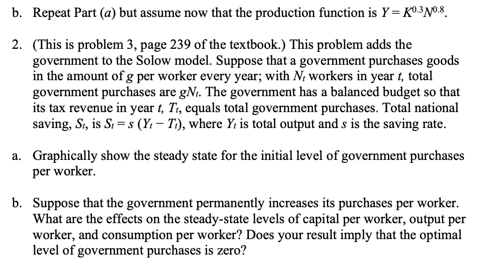 b. Repeat Part (a) but assume now that the production function is Y=K0.3 Nº.8
2. (This is problem 3, page 239 of the textbook.) This problem adds the
government to the Solow model. Suppose that a government purchases goods
in the amount of g per worker every year; with Nt workers in year t, total
government purchases are gNt. The government has a balanced budget so that
its tax revenue in year t, Tt, equals total government purchases. Total national
saving, St, is St=s (Yt - Tt), where Yt is total output and s is the saving rate.
a. Graphically show the steady state for the initial level of government purchases
per worker.
b. Suppose that the government permanently increases its purchases per worker.
What are the effects on the steady-state levels of capital per worker, output per
worker, and consumption per worker? Does your result imply that the optimal
level of government purchases is zero?