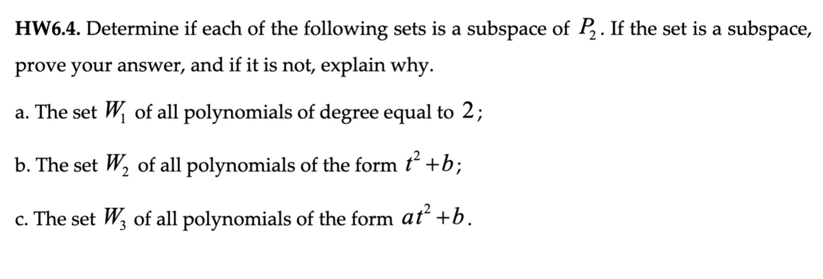 HW6.4. Determine if each of the following sets is a subspace of P₂. If the set is a subspace,
prove your answer, and if it is not, explain why.
a. The set W₁ of all polynomials of degree equal to 2;
b. The set W₂ of all polynomials of the form ť² +b;
2
c. The set W3 of all polynomials of the form at² +b.