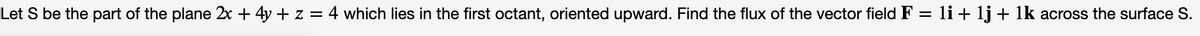 Let S be the part of the plane 2x + 4y + z = 4 which lies in the first octant, oriented upward. Find the flux of the vector field F = li + 1j + 1k across the surface S.