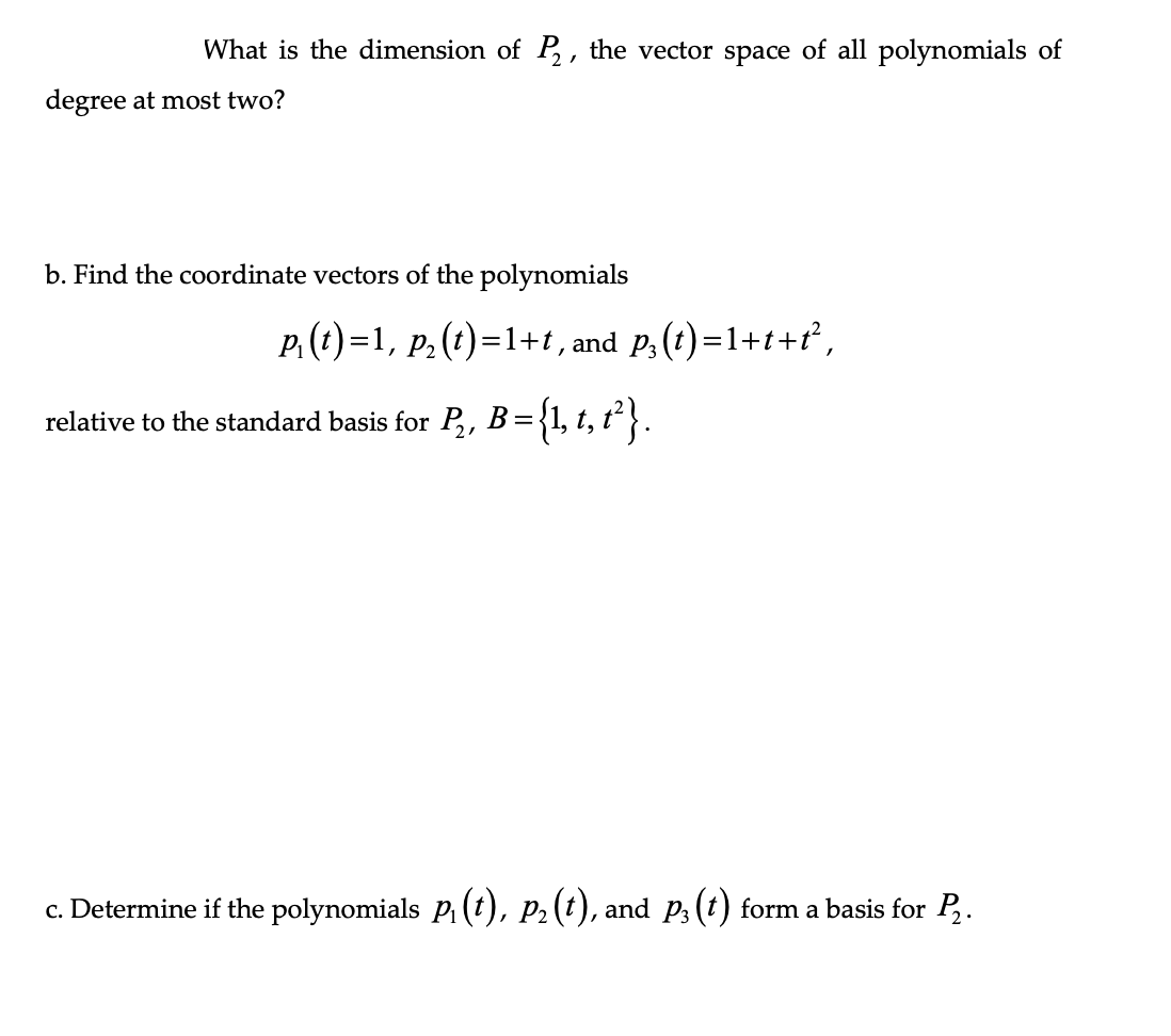 What is the dimension of P₂, the vector space of all polynomials of
degree at most two?
b. Find the coordinate vectors of the polynomials
P₁(t)=1, p₂ (t)=1+t, and p₁ (t)=1+t+t²,
relative to the standard basis for P₂, B = {1, t, t²}.
c. Determine if the polynomials P₁ (t), P₂ (t), and p3 (t) form a basis for P₂.