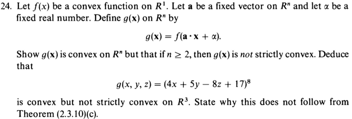 24. Let f(x) be a convex function on R¹. Let a be a fixed vector on R" and let x be a
fixed real number. Define g(x) on R" by
g(x) = f(a x + x).
Show g(x) is convex on R" but that if n ≥ 2, then g(x) is not strictly convex. Deduce
that
g(x, y, z) = (4x + 5y - 8z + 17)8
is convex but not strictly convex on R³. State why this does not follow from
Theorem (2.3.10) (c).