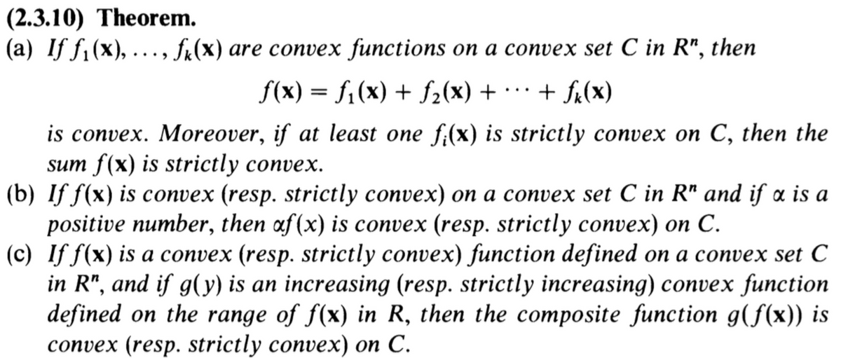 (2.3.10) Theorem.
(a) Iƒ ƒ₁(x), ..., f₁(x) are convex functions on a convex set C in R", then
f(x) = f₁(x) + ƒ₂(x) +
+ fx(x)
is convex. Moreover, if at least one f(x) is strictly convex on C, then the
sum f(x) is strictly convex.
(b) If f(x) is convex (resp. strictly convex) on a convex set C in R" and if x is a
positive number, then af (x) is convex (resp. strictly convex) on C.
(c) If f(x) is a convex (resp. strictly convex) function defined on a convex set C
in R", and if g(y) is an increasing (resp. strictly increasing) convex function
defined on the range of f(x) in R, then the composite function g(f(x)) is
convex (resp. strictly convex) on C.