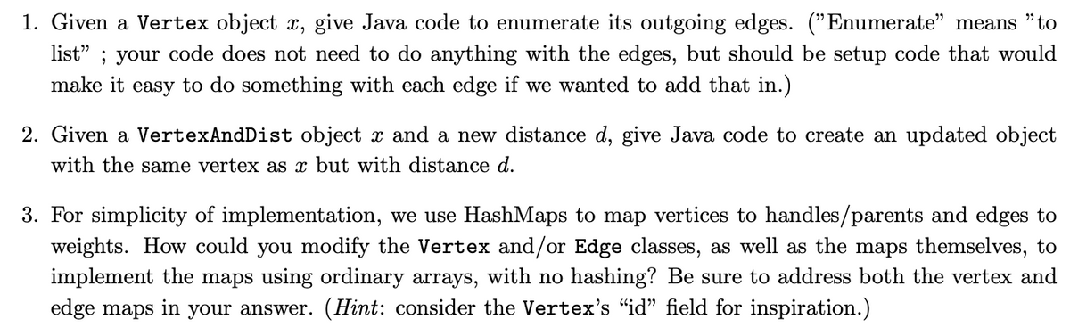 1. Given a Vertex object x, give Java code to enumerate its outgoing edges. ("Enumerate" means "to
list"; your code does not need to do anything with the edges, but should be setup code that would
make it easy to do something with each edge if we wanted to add that in.)
2. Given a VertexAndDist object x and a new distance d, give Java code to create an updated object
with the same vertex as x but with distance d.
3. For simplicity of implementation, we use HashMaps to map vertices to handles/parents and edges to
weights. How could you modify the Vertex and/or Edge classes, as well as the maps themselves, to
implement the maps using ordinary arrays, with no hashing? Be sure to address both the vertex and
edge maps
in your answer. (Hint: consider the Vertex's "id" field for inspiration.)