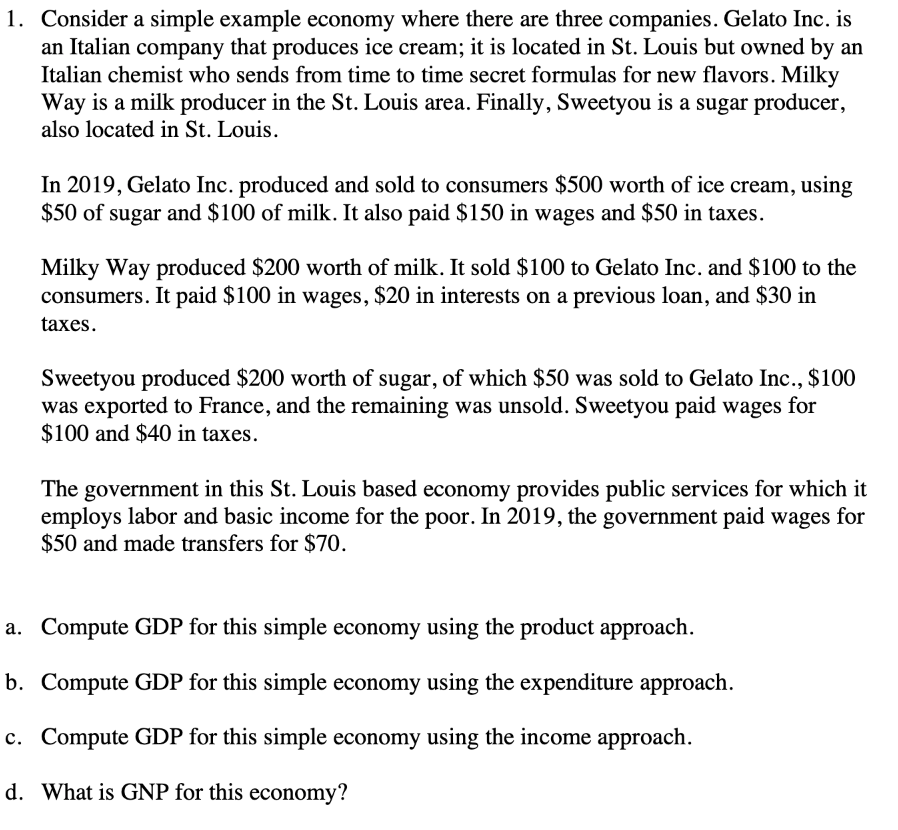 1. Consider a simple example economy where there are three companies. Gelato Inc. is
an Italian company that produces ice cream; it is located in St. Louis but owned by an
Italian chemist who sends from time to time secret formulas for new flavors. Milky
Way is a milk producer in the St. Louis area. Finally, Sweetyou is a sugar producer,
also located in St. Louis.
In 2019, Gelato Inc. produced and sold to consumers $500 worth of ice cream, using
$50 of sugar and $100 of milk. It also paid $150 in wages and $50 in taxes.
Milky Way produced $200 worth of milk. It sold $100 to Gelato Inc. and $100 to the
consumers. It paid $100 in wages, $20 in interests on a previous loan, and $30 in
taxes.
Sweetyou produced $200 worth of sugar, of which $50 was sold to Gelato Inc., $100
was exported to France, and the remaining was unsold. Sweetyou paid wages for
$100 and $40 in taxes.
The government in this St. Louis based economy provides public services for which it
employs labor and basic income for the poor. In 2019, the government paid wages for
$50 and made transfers for $70.
a.
Compute GDP for this simple economy using the product approach.
b.
Compute GDP for this simple economy using the expenditure approach.
c. Compute GDP for this simple economy using the income approach.
d. What is GNP for this economy?