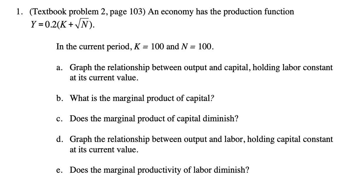 1. (Textbook problem 2, page 103) An economy has the production function
Y=0.2(K+√N).
In the current period, K = 100 and N = 100.
a. Graph the relationship between output and capital, holding labor constant
at its current value.
b. What is the marginal product of capital?
c. Does the marginal product of capital diminish?
d.
Graph the relationship between output and labor, holding capital constant
at its current value.
e. Does the marginal productivity of labor diminish?