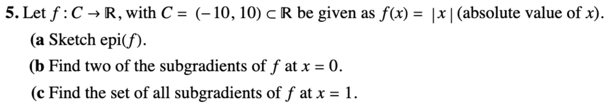 5. Let \( f: C \to \mathbb{R} \), with \( C = (-10, 10) \subset \mathbb{R} \) be given as \( f(x) = |x| \) (absolute value of \( x \)).

(a) Sketch \(\text{epi}(f)\).

(b) Find two of the subgradients of \( f \) at \( x = 0 \).

(c) Find the set of all subgradients of \( f \) at \( x = 1 \).