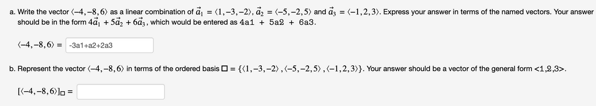 a. Write the vector (-4,-8, 6) as a linear combination of a₁ (1, -3, -2), a₂ = (-5,–2,5) and ẩ3 = (−1,2,3). Express your answer in terms of the named vectors. Your answer
should be in the form 4ả₁ + 5ả₂ + 6ẩ3, which would be entered as 4a1 + 5a2 + 6a3.
(-4,-8, 6) =
-3a1+a2+2a3
b. Represent the vector (-4,-8,6) in terms of the ordered basis = {(1, −3,−2), (-5, -2,5),(-1,2,3)}. Your answer should be a vector of the general form <1,2,3>.
[(-4,-8,6)] =