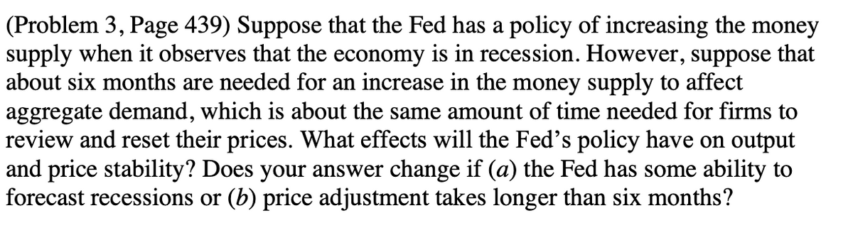 (Problem 3, Page 439) Suppose that the Fed has a policy of increasing the money
supply when it observes that the economy is in recession. However, suppose that
about six months are needed for an increase in the money supply to affect
aggregate demand, which is about the same amount of time needed for firms to
review and reset their prices. What effects will the Fed's policy have on output
and price stability? Does your answer change if (a) the Fed has some ability to
forecast recessions or (b) price adjustment takes longer than six months?