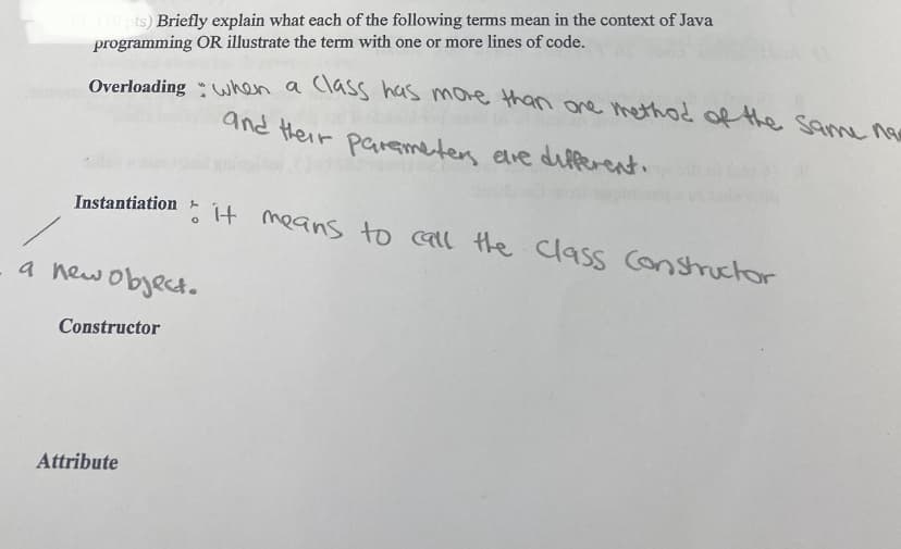 13 (10 pts) Briefly explain what each of the following terms mean in the context of Java
programming OR illustrate the term with one or more lines of code.
Overloading hen a class has more than ane methd of the sm 0e
and their paemeter elve dilferent.
Instantiation
It means to call the class Consructor
a newobject.
Constructor
Attribute
