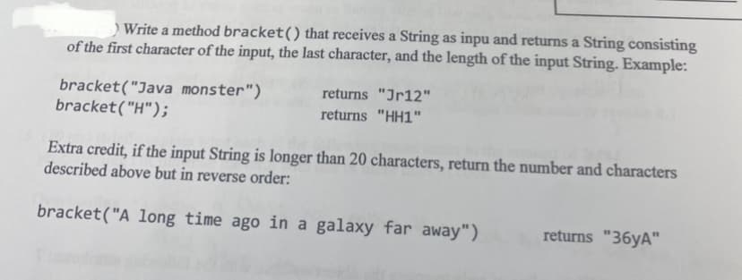 ) Write a method bracket() that receives a String as inpu and returns a String consisting
of the first character of the input, the last character, and the length of the input String. Example:
bracket("Java monster")
bracket("H");
returns "Jr12"
returns "HH1"
Extra credit, if the input String is longer than 20 characters, return the number and characters
described above but in reverse order:
bracket("A long time ago in a galaxy far away")
returns "36yA"
